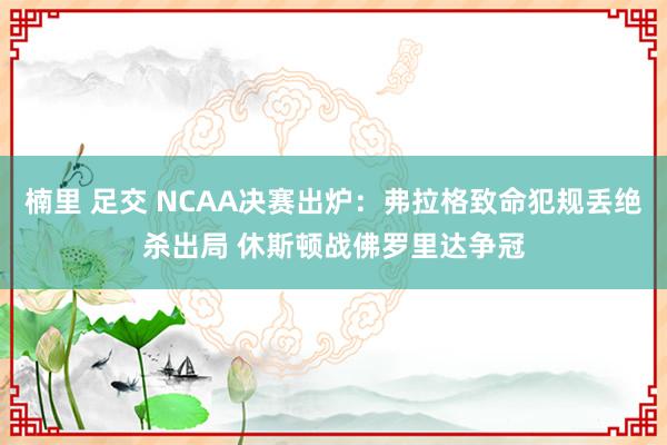 楠里 足交 NCAA决赛出炉：弗拉格致命犯规丢绝杀出局 休斯顿战佛罗里达争冠