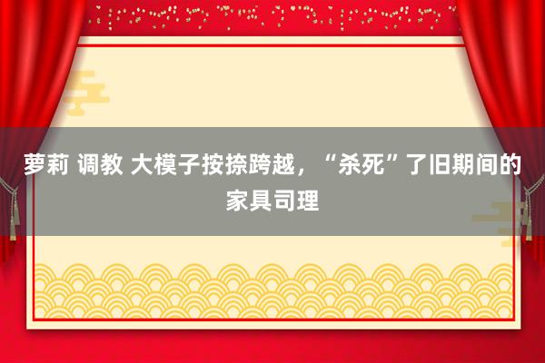 萝莉 调教 大模子按捺跨越，“杀死”了旧期间的家具司理